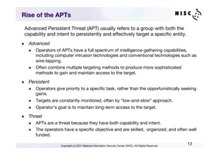 Rise of the APTs

  Advanced Persistent Threat (APT) usually refers to a group with both the
  capability and intent to persistently and effectively target a speciﬁc entity. 
l    Advanced
      l    Operators of APTs have a full spectrum of intelligence-gathering capabilities,
            including computer intrusion technologies and conventional technologies such as
            wire-tapping.
      l    Often combine multiple targeting methods to produce more sophisticated
            methods to gain and maintain access to the target.

l    Persistent
      l    Operators give priority to a speciﬁc task, rather than the opportunistically seeking
            gains.
      l    Targets are constantly monitored, often by “low-and-slow” approach.
      l    Operator’s goal is to maintain long-term access to the target.

l    Threat
      l    APTs are a threat because they have both capability and intent.
      l    The operators have a speciﬁc objective and are skilled, organized, and often well
            funded.

                         Copyright (c) 2011 National Information Security Center (NISC). All Rights Reserved.
                                                                                                                13
 