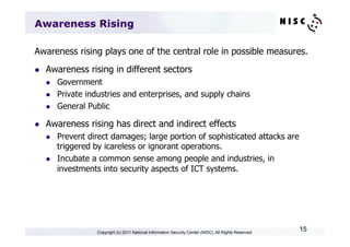 Awareness Rising

Awareness rising plays one of the central role in possible measures.
l    Awareness rising in different sectors
      l    Government
      l    Private industries and enterprises, and supply chains
      l    General Public

l    Awareness rising has direct and indirect effects
      l    Prevent direct damages; large portion of sophisticated attacks are
            triggered by icareless or ignorant operations.
      l    Incubate a common sense among people and industries, in
            investments into security aspects of ICT systems.




                      Copyright (c) 2011 National Information Security Center (NISC). All Rights Reserved.
                                                                                                             15
 