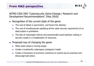 From R&D perspective

NITRD CSIA IWG "Cybersecurity Game-Change / Research and
Development Recommendations” (May 2010)
l    Recognition of the current state of the game
      l    The cost of attack is asymmetric, and favors the attacker.
      l    The cost of simultaneously satisfying all the cyber security requirement of an
            ideal system is prohibitive.
      l    The lack of meaningful metrics and economically sound decision making in
            security results in a misallocation of resources.

l    Proposed way of changing the game
      l    Make cyber assets a moving target.
      l    Create a trustworthy cyberspace (subspace) model.
      l    Create a framework of economic incentives to reward secure practices and
            discourage bad actors.

                        Copyright (c) 2011 National Information Security Center (NISC). All Rights Reserved.
                                                                                                               16
 