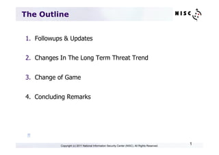 The Outline


1.  Followups & Updates


2.  Changes In The Long Term Threat Trend


3.  Change of Game


4. Concluding Remarks




 π	

            Copyright (c) 2011 National Information Security Center (NISC). All Rights Reserved.
                                                                                                   1
 