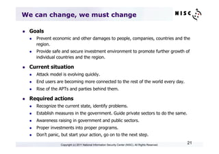 We can change, we must change

l    Goals
      l    Prevent economic and other damages to people, companies, countries and the
            region.
      l    Provide safe and secure investment environment to promote further growth of
            individual countries and the region.

l    Current situation
      l    Attack model is evolving quickly.
      l    End users are becoming more connected to the rest of the world every day.
      l    Rise of the APTs and parties behind them.

l    Required actions
      l    Recognize the current state, identify problems.
      l    Establish measures in the government. Guide private sectors to do the same.
      l    Awareness raising in government and public sectors.
      l    Proper investments into proper programs.
      l    Don’t panic, but start your action, go on to the next step.

                        Copyright (c) 2011 National Information Security Center (NISC). All Rights Reserved.
                                                                                                               21
 