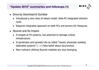 “Update 2010” summaries and followups (1)

l    Drive-by Download & Gumblar
      l    Introduced a new class of attack model: Web-PC integrated infection
            cycle.
      l    Requires integrated approach on both PCs and servers for measures.

l    Stuxnet and Its Impact
      l    It targets at FA systems, has potential to damage critical
            infrastructure.
      l    It penetrates and spreads into so called “closed, physically isolated,
            dedicated systems” ( --> False belief about secureness).
      l    New malware utilizing Stuxnet modules are now emerging.




                       Copyright (c) 2011 National Information Security Center (NISC). All Rights Reserved.
                                                                                                              3
 
