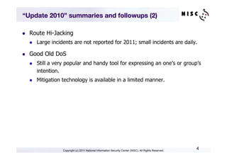 “Update 2010” summaries and followups (2)

l    Route Hi-Jacking
      l    Large incidents are not reported for 2011; small incidents are daily.

l    Good Old DoS
      l    Still a very popular and handy tool for expressing an one’s or group’s
            intention.
      l    Mitigation technology is available in a limited manner.




                       Copyright (c) 2011 National Information Security Center (NISC). All Rights Reserved.
                                                                                                              4
 