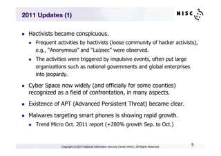 2011 Updates (1)

l    Hactivists became conspicuous.
      l    Frequent activities by hactivists (loose community of hacker activists),
            e.g., “Anonymous” and “Lulzsec” were observed.
      l    The activities were triggered by impulsive events, often put large
            organizations such as national governments and global enterprises
            into jeopardy.

l    Cyber Space now widely (and officially for some counties)
      recognized as a field of confrontation, in many aspects.
l    Existence of APT (Advanced Persistent Threat) became clear.

l    Malwares targeting smart phones is showing rapid growth.
      l    Trend Micro Oct. 2011 report (+200% growth Sep. to Oct.)



                       Copyright (c) 2011 National Information Security Center (NISC). All Rights Reserved.
                                                                                                              5
 