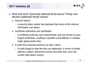 2011 Updates (2)

l    More and more “previously believed-to-be-secure” things now
      became (potential) threat vectors:
      l    Security tokens:
            l    A security token vendor has disclosed that some of the internal
                  information was stolen.
      l    Certificate Authorities and certificates:
            l    A certificate authority was compromised, and was forced to issue
                  forged certificates, resulting in possible vulnerabilities in multiple
                  major global portal sites.
      l    E-mails from business partners (or look a likes)
            l    E-mails forged to look like they are legitimate, in terms of sender
                  address, subject, attachment names and body text, now may
                  contain fatal attack vectors.

                          Copyright (c) 2011 National Information Security Center (NISC). All Rights Reserved.
                                                                                                                 6
 