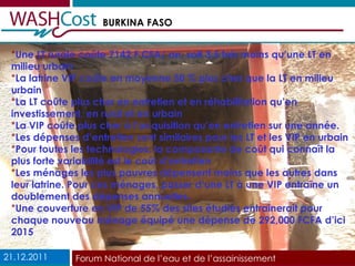 Une LT rurale coûte 7142 F CFA/ an, soit 3,5 fois moins qu’une LT en milieu urbain La latrine VIP coûte en moyenne 50 % plus cher que la LT en milieu urbain La LT coûte plus cher en entretien et en réhabilitation qu’en investissement, en rural et en urbain La VIP coûte plus cher à l’acquisition qu’en entretien sur une année.  Les dépenses d’entretien sont similaires pour les LT et les VIP en urbain  Pour toutes les technologies, la composante de coût qui connaît la plus forte variabilité est le coût d’entretien Les ménages les plus pauvres dépensent moins que les autres dans leur latrine. Pour ces ménages, passer d’une LT à une VIP entraîne un doublement des dépenses annuelles. Une couverture en VIP de 55% des sites étudiés entrainerait pour chaque nouveau ménage équipé une dépense de 292,000 FCFA d’ici 2015 21.12.2011 Forum National de l’eau et de l’assainissement 