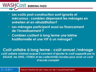 Coût unitaire à long terme : coût annuel /ménage coût unitaire minimal auquel il convient d’ajouter le coût supporté par la DGAUE, les ONG, l’ONEA et les collectivités locales pour avoir un coût d’accès complet Les coûts post-construction sont ignorés et méconnus : combien dépensent les ménages en entretien et en réhabilitation?  Les ménages participent aussi au financement de l’investissement ? Combien coûtent à long terme une latrine traditionnelle et une VIP à un ménage? 21.12.2011 Forum National de l’eau et de l’assainissement  3 