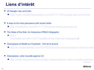 Liens d’intérêt
 25 Google+ tips and tricks
 http://www.webdesignerdepot.com/2011/11/25-google-tips-and-tricks/
 6 ways to be more persuasive with social media
 http://mashable.com/2011/11/16/social-media-persuasive/
 The State of the Web: An Interactive HTML5 Infographic
 http://
mashable.com/2011/07/13/state-of-the-internet-infographic/
 Greenpeace et Nestlé sur Facebook : l’Art de la Guerre
 http://fr.readwriteweb.com/2010/03/30/a-la-une/greenpeace-nestl-sur-face
 Greenpeace, votre nouvelle agence 2.0
 http://www.mycommunitymanager.fr/greenpeace-votre-nouvelle-agence-2
 