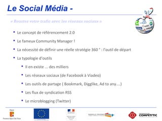 Le Social Média -
« Boostez votre trafic avec les réseaux sociaux »
 Le concept de référencement 2.0
 Le fameux Community Manager !
 La nécessité de définir une réelle stratégie 360 ° : l’outil de départ
 La typologie d’outils
 Il en existe ... des milliers
 Les réseaux sociaux (de Facebook à Viadeo)
 Les outils de partage ( Bookmark, Digglike, Ad to any....)
 Les flux de syndication RSS
 Le microblogging (Twitter)
 