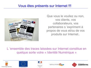 Vous êtes présents sur Internet !!!
Que vous le vouliez ou non,
vos clients, vos
collaborateurs, vos
partenaires s ’expriment à
propos de vous et/ou de vos
produits sur Internet..
L ’ensemble des traces laissées sur Internet constitue en
quelque sorte votre « Identité Numérique »
 