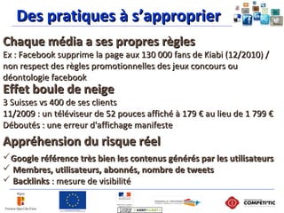 Des pratiques à s’approprierDes pratiques à s’approprier
Chaque média a ses propres règlesChaque média a ses propres règles
Ex : Facebook supprime la page aux 130 000 fans de Kiabi (12/2010) /Ex : Facebook supprime la page aux 130 000 fans de Kiabi (12/2010) /
non respect des règles promotionnelles des jeux concours ounon respect des règles promotionnelles des jeux concours ou
déontologie facebookdéontologie facebook
Appréhension du risque réelAppréhension du risque réel
Google référence très bien les contenus générés par les utilisateursGoogle référence très bien les contenus générés par les utilisateurs
 Membres, utilisateurs, abonnés, nombre de tweetsMembres, utilisateurs, abonnés, nombre de tweets
 BacklinksBacklinks : mesure de visibilité: mesure de visibilité
Effet boule de neigeEffet boule de neige
3 Suisses vs 400 de ses clients3 Suisses vs 400 de ses clients
11/2009 : un téléviseur de 52 pouces affiché à 179 € au lieu de 1 799 €11/2009 : un téléviseur de 52 pouces affiché à 179 € au lieu de 1 799 €
Déboutés : une erreur d'affichage manifesteDéboutés : une erreur d'affichage manifeste
 