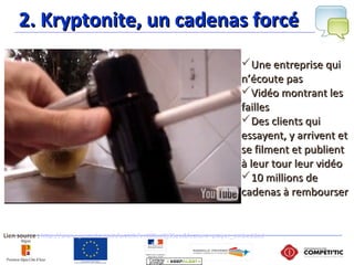 2. Kryptonite, un cadenas forcé2. Kryptonite, un cadenas forcé
Lien source : http://www.youtube.com/watch?v=t8XxcOj3Seo&feature=player_embedded
Une entreprise quiUne entreprise qui
n’écoute pasn’écoute pas
Vidéo montrant lesVidéo montrant les
faillesfailles
Des clients quiDes clients qui
essayent, y arrivent etessayent, y arrivent et
se filment et publientse filment et publient
à leur tour leur vidéoà leur tour leur vidéo
10 millions de10 millions de
cadenas à remboursercadenas à rembourser
 