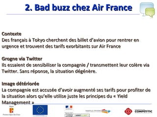 2. Bad buzz chez Air France2. Bad buzz chez Air France
ContexteContexte
Des français à Tokyo cherchent des billet d’avion pour rentrer enDes français à Tokyo cherchent des billet d’avion pour rentrer en
urgence et trouvent des tarifs exorbitants sur Air Franceurgence et trouvent des tarifs exorbitants sur Air France
Grogne via TwitterGrogne via Twitter
Ils essaient de sensibiliser la compagnie / transmettent leur colère viaIls essaient de sensibiliser la compagnie / transmettent leur colère via
Twitter. Sans réponse, la situation dégénère.Twitter. Sans réponse, la situation dégénère.
Image détérioréeImage détériorée
La compagnie est accusée d’avoir augmenté ses tarifs pour profiter deLa compagnie est accusée d’avoir augmenté ses tarifs pour profiter de
la situation alors qu’elle utilise juste les principes du « Yieldla situation alors qu’elle utilise juste les principes du « Yield
Management »Management »
 