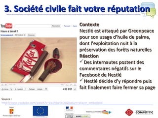 Source :
http://www.youtube.com/watch?v=VaJjPRwExO8&feature=player_embedded
ContexteContexte
Nestlé est attaqué par GreenpeaceNestlé est attaqué par Greenpeace
pour son usage d’huile de palme,pour son usage d’huile de palme,
dont l’exploitation nuit à ladont l’exploitation nuit à la
préservation des forêts naturellespréservation des forêts naturelles
RéactionRéaction
Des internautes postent desDes internautes postent des
commentaires négatifs sur lecommentaires négatifs sur le
Facebook de NestléFacebook de Nestlé
Nestlé décide d’y répondre puisNestlé décide d’y répondre puis
fait finalement faire fermer sa pagefait finalement faire fermer sa page
3. Société civile fait votre réputation3. Société civile fait votre réputation
 