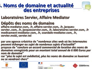 4. Noms de domaine et actualité4. Noms de domaine et actualité
des entreprisesdes entreprises
Laboratoires Servier, Affaire MediatorLaboratoires Servier, Affaire Mediator
Dépôts des noms de domaineDépôts des noms de domaine
affaire-mediator.com, .fr, affaire-servier.com, .fr, jacques-affaire-mediator.com, .fr, affaire-servier.com, .fr, jacques-
servier..com, .fr, jacquesservier.com, .fr, laboratoires-servier.com, .frservier..com, .fr, jacquesservier.com, .fr, laboratoires-servier.com, .fr
medicament-mediator.com, .fr, scandale-mediator.com, .fr,medicament-mediator.com, .fr, scandale-mediator.com, .fr,
servier.mobi, servier.telservier.mobi, servier.tel
par une agence créatrice de "par une agence créatrice de "nombreux sites web où les internautesnombreux sites web où les internautes
peuvent échanger au sujet de nombreux sujets d’actualitépeuvent échanger au sujet de nombreux sujets d’actualité""
propose de "propose de "conclure un accord commercial de location des noms deconclure un accord commercial de location des noms de
domaines enregistrés pour un montant total annuel de 6 000 Euros pardomaines enregistrés pour un montant total annuel de 6 000 Euros par
nom de domainenom de domaine""
car "car "plus le sujet est médiatisé, plus les noms de domaine se louerontplus le sujet est médiatisé, plus les noms de domaine se loueront
ou se vendront chersou se vendront chers""
 