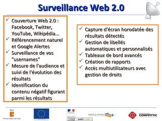 Surveillance Web 2.0Surveillance Web 2.0
 Couverture Web 2.0 :Couverture Web 2.0 :
Facebook, Twitter,Facebook, Twitter,
YouTube, Wikipédia...YouTube, Wikipédia...
 Référencement naturelRéférencement naturel
et Google Alerteset Google Alertes
 Surveillance de vosSurveillance de vos
"usernames""usernames"
 Mesure de l'audience etMesure de l'audience et
suivi de l'évolution dessuivi de l'évolution des
résultatsrésultats
 Identification duIdentification du
contenu négatif figurantcontenu négatif figurant
parmi les résultatsparmi les résultats
 Capture d'écran horodatée desCapture d'écran horodatée des
résultats détectésrésultats détectés
 Gestion de libellésGestion de libellés
automatiques et personnalisésautomatiques et personnalisés
 Tableaux de bord avancésTableaux de bord avancés
 Création de rapportsCréation de rapports
 Accès multiutilisateurs avecAccès multiutilisateurs avec
gestion de droitsgestion de droits
 