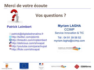 Vos questions ?
Myriam LAGHA
CCIMP
Service Innovation & TIC
Tél : 04 91 39 58 52
myriam.lagha@ccimp.com
Merci de votre écoute
Patrick Leimbert
patrick@digitaladrenaline.fr
http://twitter.com/pleimb
http://linkedin.com/in/pleimbert
http://delicious.com/shivapat
http://youtube.com/parachupat
http://flickr.com/shivapat
 