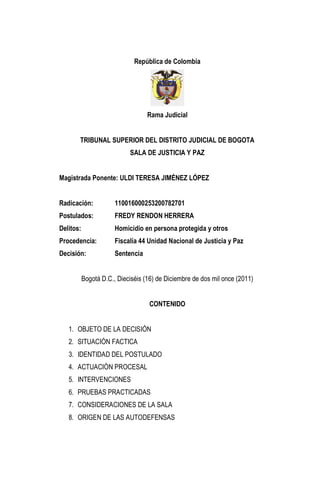 República de Colombia Rama Judicial 
TRIBUNAL SUPERIOR DEL DISTRITO JUDICIAL DE BOGOTA SALA DE JUSTICIA Y PAZ Magistrada Ponente: ULDI TERESA JIMÉNEZ LÓPEZ Radicación: 110016000253200782701 Postulados: FREDY RENDON HERRERA Delitos: Homicidio en persona protegida y otros Procedencia: Fiscalía 44 Unidad Nacional de Justicia y Paz Decisión: Sentencia Bogotá D.C., Dieciséis (16) de Diciembre de dos mil once (2011) CONTENIDO 
1. OBJETO DE LA DECISIÓN 
2. SITUACIÓN FACTICA 
3. IDENTIDAD DEL POSTULADO 
4. ACTUACIÓN PROCESAL 
5. INTERVENCIONES 
6. PRUEBAS PRACTICADAS 
7. CONSIDERACIONES DE LA SALA 
8. ORIGEN DE LAS AUTODEFENSAS  