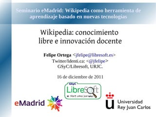 Seminario eMadrid: Wikipedia como herramienta de
     aprendizaje basado en nuevas tecnologías

         Wikipedia: conocimiento
        libre e innovación docente
          Felipe Ortega <jfelipe@libresoft.es>
              Twitter/Identi.ca: <@jfelipe>
                 GSyC/Libresoft, URJC.

                16 de diciembre de 2011
 