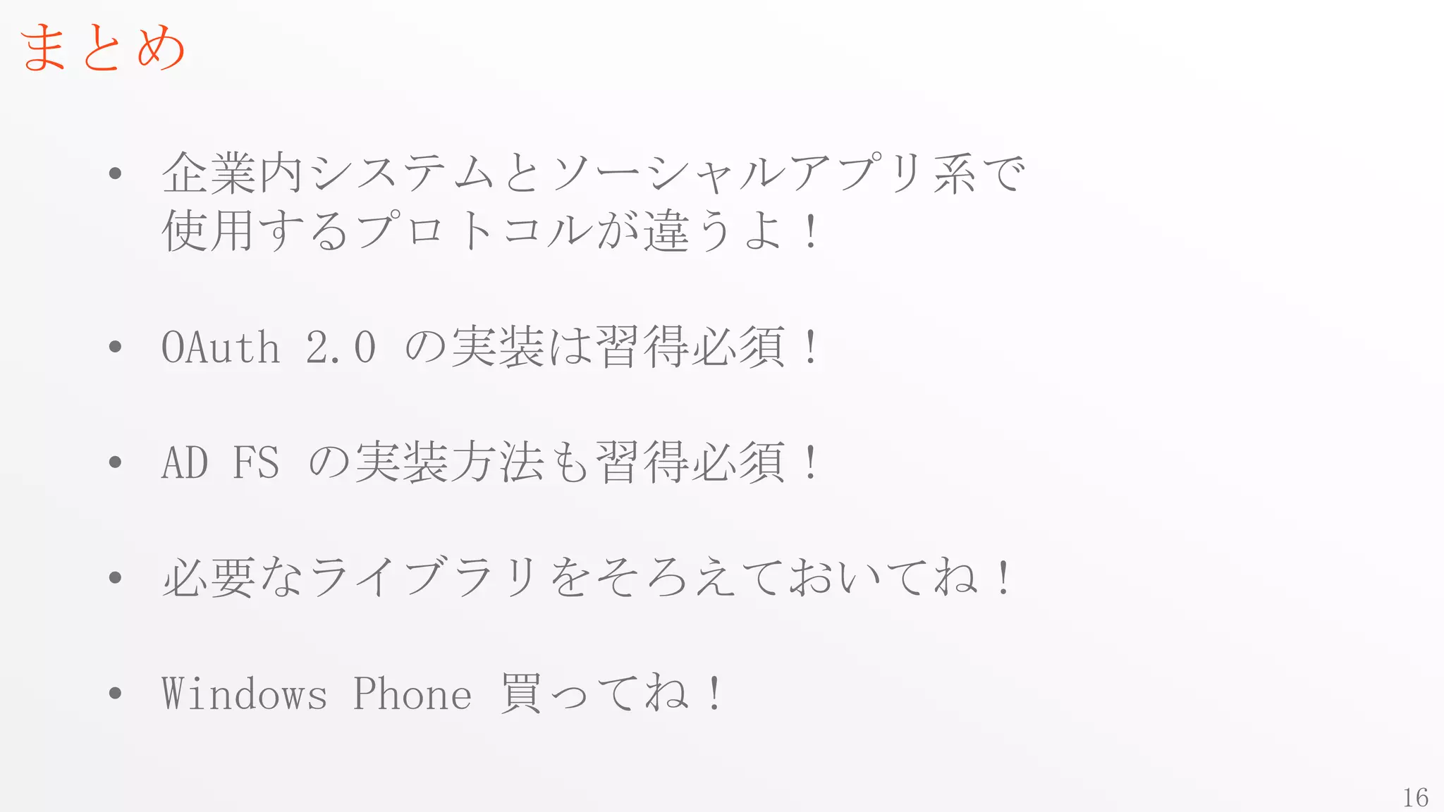 まとめ

 • 企業内システムとソーシャルアプリ系で
   使用するプロトコルが違うよ！

 • OAuth 2.0 の実装は習得必須！

 • AD FS の実装方法も習得必須！

 • 必要なライブラリをそろえておいてね！

 • Windows Phone 買ってね！

                         16
 