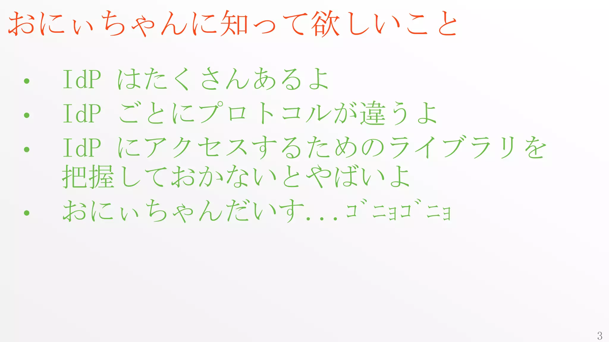 おにぃちゃんに知って欲しいこと
•   IdP はたくさんあるよ
•   IdP ごとにプロトコルが違うよ
•   IdP にアクセスするためのライブラリを
    把握しておかないとやばいよ
•   おにぃちゃんだいす...ｺﾞﾆｮｺﾞﾆｮ



                           3
 