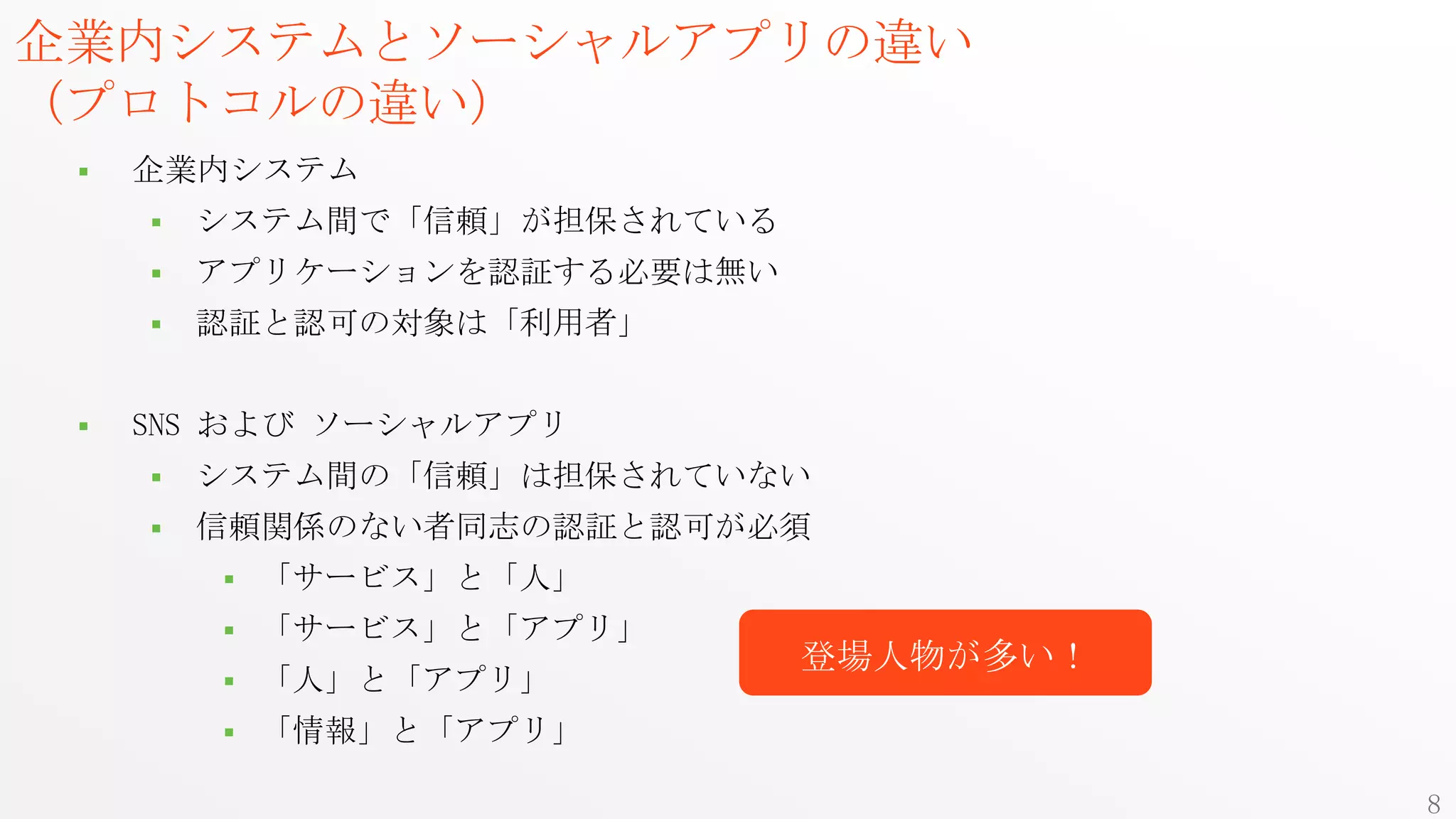 企業内システムとソーシャルアプリの違い
（プロトコルの違い）
    企業内システム
        システム間で「信頼」が担保されている
        アプリケーションを認証する必要は無い
        認証と認可の対象は「利用者」


    SNS および ソーシャルアプリ
        システム間の「信頼」は担保されていない
        信頼関係のない者同志の認証と認可が必須
            「サービス」と「人」
            「サービス」と「アプリ」
                              登場人物が多い！
            「人」と「アプリ」
            「情報」と「アプリ」

                                         8
 
