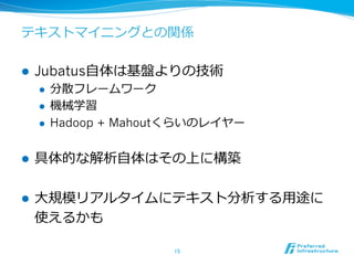 テキストマイニングとの関係

l    Jubatus⾃自体は基盤よりの技術
      l    分散フレームワーク
      l    機械学習
      l    Hadoop + Mahoutくらいのレイヤー


l    具体的な解析⾃自体はその上に構築

l    ⼤大規模リアルタイムにテキスト分析する⽤用途に
      使えるかも

                          15	
 