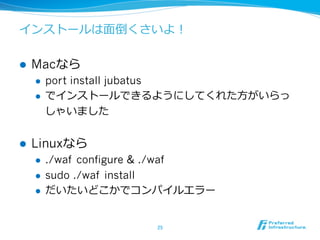 インストールは⾯面倒くさいよ！

l    Macなら
      l  port install jubatus
      l  でインストールできるようにしてくれた⽅方がいらっ

          しゃいました


l    Linuxなら
      l    ./waf configure & ./waf
      l    sudo ./waf install
      l    だいたいどこかでコンパイルエラー


                           25	
 