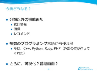 今後どうなる？

l    分類以外の機能追加
      l    統計情報
      l    回帰
      l    レコメンド


l    複数のプログラミング⾔言語から使える
      l    今は、C++, Python, Ruby, PHP（外部の⽅方が作って
            くれた）


l    さらに、可視化？管理理画⾯面？
                           26	
 