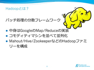 Hadoopとは？


バッチ処理理の分散フレームワーク

l  中⾝身はGoogleのMap/Reduceの実装
l  コモディティマシンを並べて並列列化
l  Mahout/Hive/ZookeeperなどのHadoopファミ
    リーを構成




                  8	
 