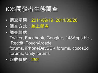 iOS開發者生態調查
• 調查期間：2011/09/19~2011/09/26
• 調查方式：線上問卷
• 調查網站：
  Twitter, Facebook, Google+, 148Apps.biz ,
   Reddit, TouchArcade
  forums, iPhoneDevSDK forums, cocos2d
  forums, Unity forums
• 回收份數：252
 