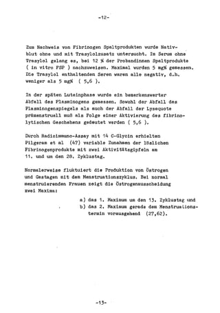 -12-




Zum Nachweis von Fibrinogen Spaltprodukten wurde Nativ-
blut ohne und mit Trasylolzusatz untersucht. 1m Serum ohne
Trasylol gelang es, bei 12 % der Probandinnen Spaltprodukte
( in vitro FSP ) nachzuweisen. Maximal wurden 5 mg% gemessen.
Die Trasylol enthaltenden Seren waren al1e negativ, d.h.
weniger als 5 mg% (5,6).

In der spaten Luteinphase wurde ein bemerkenswerter
Abfall des Plasminogens gemessen. Sowohl der Abfall des
Plasminogenspiegels als auch der Abfall der Lysequote
pramenstruell muB als Folge einer Aktivierung des fibrino-
lytischen Geschehens gedeutet werden ( 5,6 ).

Durch Radioimmuno-Assay mit 14 C-Glycin erhielten
Pilgeram et al (47) variable Zunahmen der loslichen
Fibrinogenprodukte mit zwei Aktivitatsgipfeln am
11. und um den 28. Zyklustag.

Normalerweise fluktuiert die Produktion von oatrogen
und Gestagen mit dem Menstruationszyklus. Bei normal
menstruierenden Frauen zeigt die Ostrogenausscheidung
zwei Maxima:
                    a) das 1. Maximum um den 13. Zyklustag tmd
                    b) das 2. Maximum gerade dem MenstruaUons-
                       termin vorausgehend (27,62).




                         -13-
 