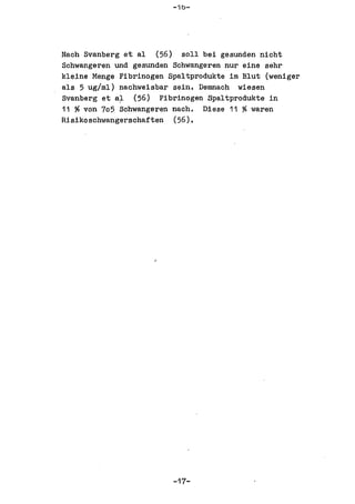 -1b-




Nach Svanberg et a1 (56) so11 bei gesunden nicht
Schwangeren und gesunden Schwangeren nur eine sehr
k1eine Menge Fibrinogen Spa1tprodukte im B1ut (weniger
a1s 5 ug/m1) nachweisbar sein. Demnach wiesen
Svanberg et a~ (56) Fibrinogen Spa1tprodukte in
11 ~ von 705 Schwangeren nacho Diese 11 %waren
Risikoschwangerschaften (56).




                         -17-
 