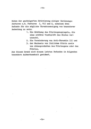 -19-




Neben der gesteigerten Aktivierung einiger Gerinnungs-
faktoren z.B. Faktoren I, VII und X, scheinen drei
Befunde fUr die mogliche Thromboseneigung von besonderer
Bedeutung zu sein:
             1. Die Erhohung des Fibrinogenspiegels, die
                eine erhohte Vlskositat des Blutes ver-
                ursacht.
             2. Die Verminderung von Anti-Thrombin III und
             3. der Nachweis von losliohem Fibrin sowie
                von Abbauprodukten des Fibrinogens oder des
                Fibrins.
Aus diesem Grund wird diesen letzten Befunden im folgenden
besondere Aufmerksamkeit gewidmet.




                         -20-
 