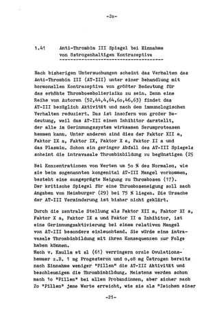 -20-




1.41     Anti-Thrombin III Spiegel bei Einnahme
         von tlstrogenhaltigen Kontrazeptiva


Nach bisherigen untersuchungen scheint das Verhalten des
Anti-Thrombin III (AT-III) unter einer Behandlung mit
hormonellen Kontrazeptiva von grtlBter Bedeutung fUr
das erhBhte Thromboembolierisiko zu sein. Denn aine
Reihe von Autoren (52,44,4,64,60,46,63) findet das
AT-III bezUglich Aktivitat und nach dem immunologischen
Verhalten reduziert. Da.s ist insefern von groBer Be-
deutung, weil das AT-III einen Inhibitor darstellt,
del' alle im Gerinnungssystem wirksamen Serumproteasen
hemmen kann. Unter anderen sind dies del' Faktor XII a,
Faktor IX a, Faktor IX, Faktor X a, Falder II a und
das Plasmin. Schon ein geringer Abfall des AT-III Spiegels
soheint die intravasale Thrombinbildung zu begUnstigen (29

Bei Konzentrationen ven Werten urn 50 %des Normalen, wie
sie beim sogenannten kongenital AT-III Mangel vorkommen,
besteht eine ausgepragte Neigung zu Thrombosen (17).
Del' kritische Spiegel fUr eine Thromboseneigung Boll nach
Angaben von Heimburger (29) bei 75 %liegen. Die Ursache
del' AT-III Verminderung ist bisher nicht geklart.

Durch die zentrale Stellung als Faktor XII a, Faktor XI a,
Faktor X a, Faktor IX a und Fakter II a Inhibitor, ist
eine Gerinnungsaktivierung bei einem relativen Mangel
von AT-III besonders einlauchtend. Sia wUrde aine intra-
vasale Thrombinbildung mit ihran Konsequenzen zur Folge
haben konnen.
Nach v. Kaulla et al (61) verringern ornle Ovulations-
hemmer z.B. 1 mg Progesteron und 0,08 mg ~strogen bereits
naoh Einnahme weniger "Pillen" die AT-III Aktivi tNt und
beschleunigen die Thrombinbildung. Meistens werden schon
naoh 10 "Pillen" bei allen Pr'oband:lnnen, abel' sioher nach
20 "Pillen" jene Werte erreioht, wie sie als ttZeiohen einer

                          -21-
 