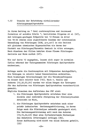 -23-




1.42      Ursache del" Entstehung zirkulierender
          Fibrinogenspaltprodukte


In ihrem Beitrag zu II Oral contraceptives and increased
formation of soluble fibrin II, berichteten Pilgeram et a1 (47),
daB ostrogen-gestagen Praparate bei 12 Frauen im Alter
von 18-32 Jahren eine signifikante Zunahme del" intravasalen
Umwandlung von. Fibrinogen (92%, p=o,oo1) in ein Derivat
mit gleichen chemischen Eigenschaften wie deren del"
Produkt von Fibrinogen/Thrombin Gemisch in vitro erzeugen.
Nach Absetzen del" Pillen kehrten diese Plasma Fibrinogen-
derivate zur Norm zurUck (47).

Wie auf Seite 12 angegeben, lassen sieh sogar im normalen
Zyklus wlihrend del" Ostrogenmaxima Fibrinogen Spaltprodukte
naehweisen.

Anfangs wurde die Kontrazeption mit Prliparaten durchgefUhrt,
die ostrogen in relativ hoher Konzentration enthielten.
Naeh bisherigen Untersuchungen war die Thrombosefrequenz
zu dieser Zeit relativ hooh (19). Nach v. Kaulla und
anderen (12,32,62,54) wurden VOl" allen Dingen die ostrogene
fUr das Auftreten von Fibrinogen Spaltprodukten verantwortlich
gemacht.
Mogliche Ursaohen des Auftretens des FDP sind;
     1. die Fibrinogen Spaltprodukte entstehen Uber eine
         direkte oder indirekte Steigerung del" fibrinolytisohen
         Aktivitat im Blut,
       2. die Fibrinogen Spaltprodukte entstehen naoh einer
         primal" induzierten Gerinnungsaktivierung, in deren
         Folge auch die Fibrinolyse sekundar gesteigert wird.
         Die Gerinnungsaktivierung solI nach den Autoren
         (13,14,42,43) Uber eine fortsohreitende Proteolyse
         des Substrats (Fibrinogen) erfolgen (39).
         Diese Auffassung wird nicht von allen Autoren geteilt.
         (33)
                            -24-
 