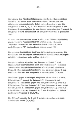 -:25-




Der Abbau des Fibrins/Fibrinogens durch die Endopeptidase
Plasmin ist durch eine fortschreitende Proteolyse des
Substrats gekennzeichnet. Dabei entstehen als erste die
Fragmente X und A, B, C. Als nachstes wird Fragment Y vom
Fragment X abgespaltenj in dem ProzeR entsteht das Fragment D.
Fragment Y wird schlieRlich in Fragmenten D und E gespal ten
(40) •

Alle dieae SpaltstUcke soDen nicht, wie frUher angenommen,
gegen weitere Plasminaktivitat stabil sein, da nach
langerer Inkubation der Produkte D und E mit Plasmin
noch kleinere FSP nachgewiesen worden sind (33).

Die groBen SpaltstUcke besitzen Antigendeterminanten, die
mit einem der multiplen Determinanten des"Elternfibrinogen-
moleltUl" identisch sein sollen (2,8,45).

Die Antigendeterminanten der Fragmente X und Y sind
ahnlich und unteracheiden sich nur quantitativ, besitzen
jedoch mehr Antigendeterminanten ala die Spaltprodukte
D und E. Die Antigendeterminante des Spaltprodukts D ist
deutlich von der des Fragments E verschieden (2,8,45).

Antiseren gegen Fibrinogen reagieren deshalb mit Fibrin,
Fibrinogen, Fragment X, Fragment Y, Fragment D und
Fragment E. Antiseren gegen das Fragment D reagieren mit
Fibrinogen, Fibrin, Fragment X,Y und FragmentD aber nicht
mit Fragment E. Antiseren gegen Fragment E reagieren mit
Fibrinogen, Fibrin, Fragment X, Y und Fragment E, jedoch
nicht mit Fragment D (2,8,45).

Die Nebenfragmente A, B und C reagieren nicht mit Anti-
fibrinogen Seren (2,8,45).



                           -26-
 