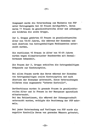-31-




Insgesamt wurde die Untersuchung zum Nachweis von FSP
unter ~strogengabe bei 92 Frauen durchgefUhrt. Davon
waren 11 Frauen im geschleohtsreiien Alter und schwanger;
sie bildeten die erste Gruppe.

Zur 2. Gruppe gehorten 65 Frauen im geschlechtsreifen
Alter von 18-45 Jahren, die wahrend der Einnahme und
nach Absetzen von ostrogenhaltigen Medikamenten unter-
sucht wurden.

Die restlichen 16 Frauen im Alter'von 46-54 Jahren
wurden wegen klimakterischer Beschwerden mit Sexual-
hormonen behandelt.

Die Frauen der 2. Gruppe erhielten die ostrogenhaltigen
Fr~parate zur Kontrazeption.


Bei allen Frauen,wurde das Serum wahrend der Einnabme
von ostrogenhaltigen oral en Kontrazeptiva und nach
Absetzen der Einnahme untersucht. Diese untersuchungen
bildeten eine sogenannte "interne Kontrolle".

DarUberhinaus wurden 20 gesunde Frauen im geschlechts-
reiien Alter und 20 Frauen in der Menopause sporadisch
mituntersucht.
Bei den Patientinnan, die wahrend dar Schwangerschaft
untersucht wurden, eriolgte die Bestimmung der FSP mehr-
mals.

Bei jeder Unter'suchung auf Vorliegen von FSP wurde als
negative Kontrolle Serum von gesunden Mannern getestet.




                         -32-
 