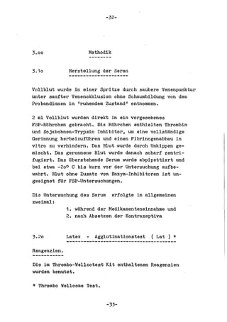 -32-




3.00                  Methodik


3.10          Herstellung der Seren


Vollblut wurde in einer Spritze durch saubere Venenpunktur
unter sanfter Venenokklusion ohue Schaumbildung von den
Pro bandinnen in IIruhendem Zustand II entnommen.

2 ml Vollblut wurden direkt in ein vorgesehenes
FSP-Rohrchen gebracht. Die Rohrchen enthielten Thrombin
und Sojabohnen-Trypsin Inhibitor, urn eine vollstandige
Gerinnung herbeizufUhren und einen Fibrinogenabbau in
vitro zu verhindern. Das Blut wurde durch Umkippen ge-
mischt. Das geronnene Blut wurde danach scharf ~entri­
fUgiert. Das Uberstehende Serum wurde abpipettiert und
bel etwa -20 0 C bis kurz vor der Untersuchung aufbe-
wahrt. Blut ohne Zusatz von Enz)~-Inhibitoren 1st un-
geeignet fUr FSP-Untersuchungen.

Die Untersuchung des Serum erfolgte im allgemeinen
zweimal:
            1. wahrend der Medikamenteneinnahme und
            2. naoh Absetzen der Kontrazeptiva


3.20          Latex     Agglutinationstest   (Lat)   *
Reagenzien.

Die im Thrombo-Wellcotest Kit enthaltenen Reagenzien
wurden benutzt.

*   Thrombo Wellcome Test.


                             -33-
 