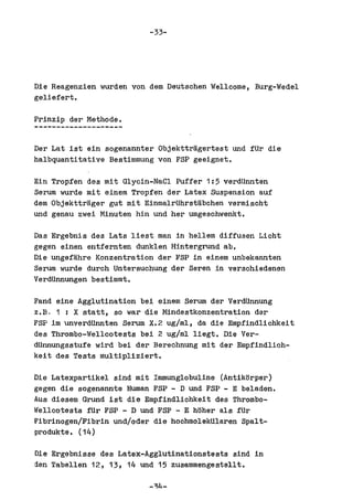 -33-




Die Reagenzien worden von dem Deutsohen Welloome, Burg-Wedel
geliefert.

Prinzip der Methode.


Der Lat ist ein sogenannter Objekttragertest und fUr die
halbquantitative Bestimmung von FSP geeignet.

Ein Tropfen des mit Glycin-NaCl Puffer 1:5 verdUnnten
Serum wurde mit einem Tropfen der Latex Suspension auf
dem Objekttrager gut mit EinmalrUhrstabohen vermischt
und genau zwei Minuten hin und her umgeschwenkt.

Das Ergebnis des Lats liest man in hell em diffusen Licht
gegen einen entfernten dunklen Hintergrund abo
Die ungefahre Konzentration der FSP in einem unbekannten
Serum worde durch Untersuchung der Seren in verschiedenen
VerdUnnungen bestimmt.

Fand eine Agglutination bei einem Serum der VerdUnnung
z.E. 1 I X statt, so war die Mindestkonzentration dar
FSP 1m 'unverdUnnten Serum X.2 ug/ml, da die Empfindlichkeit
des Thrombo-Wellcotests bei 2 ug/ml liegt. Die Ver-
dUnnungsstufe wird bei der Berechnung mit der Empfindlich-
keit des Tests multipliziert.

Die Latexpartikel sind mit Immunglobuline (Antikorper)
gegen die sogenannte Human FSP - D und FSP - E beladen.
Aus diesem,Grund ist die Empfindlichkeit des Thrombo-
'Iellcotests fUr FSP - D und FSP - E hoher als fUr
~ibrinogen/Fibrin und/oder die hoohmolekUlaren Spalt-
produkte. (14)

Die Ergebnisse des Latex-Agglutinationstests sind in
den Tabellen 12, 13, 14 und 15 zusammengestellt.
 