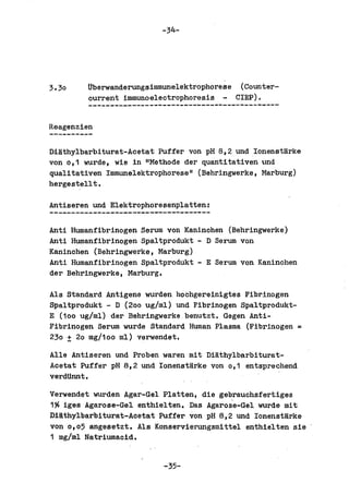-34-




3.30    Uberwanderungsimmunelektrophorese (Counter-
        ourrent immunoeleotrophoresis - ClEP).


Reagenzien

Diathylbarbiturat-Aoetat Puffer von pH 8,2 und lonenstarke
von 0,1 wurde, wie in "Methode del' quantitativen und
qualitativen Immunelektrophorese" (Behringwerke, Marburg)
hergestellt.

Antiseren und Elektrophoresenplatten:

Anti Humanfibrinogen Serum von Kaninohen (Behringwerke)
Anti Humanfibrinogen Spaltprodukt - D Serum von
Kaninohen (Behringwerke, Marburg)
Anti Humanfibrinogen Spaltprodukt - E Serum von Kaninohen
del' Behringwerke, Marburg.

Als Standard Antigene wurden hochgereinigtes Fibrinogen
Spaltprodukt - D (200 ug/ml) und Fibrinogen Spaltprodukt-
E (100 ug/ml) del' Behringwerke benutzt. Gegen Anti-
Fibrinogen Serum wurde Standard Human Plasma (Fibrinogen =
230 ± 20 mg/10o ml) verwendet.

Alle Antiseren und Proben waren mit Diathylbarbiturat-
Acetat Puffer pH 8,2 und lonenstarke von 0,1 entsprechend
verdUnnt.

Verwendet wurden Agar-Gel Platten, die gebrauchsfertiges
1?6 iges Agarose-Gel enthiel ten. Das Agaros'e-Gel wurde mit
Diathylbarbiturat-Acetat Puffer von pH 8,2 und lonenstarke
von 0,05 angesetzt. Als Konservierungsmittel enthielten sie
1 mg/ml Natriumacid.


                          -35-
 