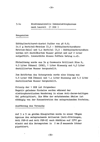 -38-




3.40         Eindimensionelle Imrnunelektrophorese
             nach Laurell (1 DIE )


Reagenzien


Di~thylbarbiturat-Aeetat Puffer von pH 8.6;
20.6 g Barbital-Natrium (5,5 - Di~thylbarbiturs~ure­
Natrium-Salz) und 4.0 Barbital (5,5 - Di~thylbarbitursaure
wurden mit destiDiertem Wasser gelost und auf 2 Liter
aufgefUllt. Ionenst~rke dieses Puffers betrug 0.05.

Farbelosung wurde aus 50 g Coomassie Brilliant Blue R,
4.5 Liter Athanol (96%), 1 Liter Eisessig und 4,5 Liter
destilliertem Wasser hergestellt.

Zum Entf~rben des Untergrunds wurde eine Losung aus
4.5 Liter 96% Athanol und 1.0 Liter Eisessig und 4.5 Liter
destilliertem Wasser hergestellt.

Prinzip der 1 DIE ist folgendes:
Negativ geladene Proteine werden w~hrend der
elektrophoretischen Wanderung in einem Anti-Serum-haltigen
Gel pr~zipitiert. Die Hohe der entstehenden S~ulen ist
abh~ngig von der Konzentration des entsprechenden Proteins.


AusfUhrung des Versuchs


Auf 5 x 5 em groBen Glasplatten wurde in einer 1%igen
Agarose das entsprechende Antiserum (Anti-Fibrinogen,
Anti FSP-D und Anti FSP-E) nach AbkUhlen auf 530C ge-
mischt und die Serumproben in 2 mm ¢ messende Locher
pipettiert.


                           -~-
 