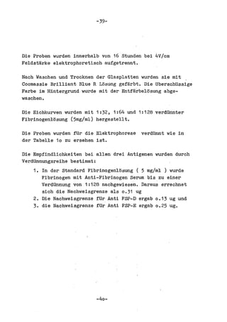 -39-




Die Proben wurden innerhalb von 16 Stunden bei 4V/cm
Feldstarke elektrophoretisch aufgetrennt.

Nach Waschen und Trocknen der Glasplatten wurden sie mit
Coomassie Brilliant Blue R Losung gefarbt. Die UberschUssige
Farbe im Hintergrundwurde mit der Entfarbelosung abge-
waschen.

Die Eichkurven wurden mit 1 :32, 1:64 und 1:128 verdUnnter
Flbrlnogenlosung (5mg/ml) hergestellt.

Die Proben wurden fUr die Elektrophorese   verdUnnt wie in
der Tabelle 10 zu ersehen 1st.

Die Empfindliehkeiten bei allen drei Antigenen wurden dureh
VerdUnnungsreihe bestimmt:
    1. In der Standard Fibrinogenlosung ( 5 mg/ml ) wurde
       Fibrlnogen mit Anti-Fibrinogen Serum bls.zu einer
       VerdUnnung von 1:128 nachgewiesen. Daraus errechnet
       sieh die Nachweisgrenze als 0.31 ug
    2. Die Nachweisgrenze fUr Anti FSP-D ergab 0.13 ug und
    3. die Nachweisgrenze fUr Anti FSP-E ergab 0.25 ug.




                          -40-
 