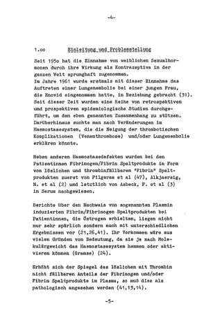 -4-




Seit 1950 hat die Einnahme von weibliohen Sexualhor-
monen durch ihre Wirkung als Kontrazeptiva in del'
ganzen ,lel t sprunghaft zugenommen.
1m Jahre 1961 wurde erstmals mit diesel' Einnahme das
Auftreten einer Lungenembolie bei einer jungen Frau,
die Enovid eingenommen hatte, in Beziehung gebraoht (31).
Seit diesel' Zeit wurden eine Reihe von retrospektiven
und prospektiven epidemiologische Studien durchga-
fUhrt, um den eben genannten Zusammenhang zu stUtzen.
DarUberhinaus suohta man naoh Ver~nderungen im
Haemostasesystem, die die Neigung del' thrombotischen
Komplikationen (Venenthrombose) und/odel' Lungenembolie
erkUlren ktlnnte.

Neben anderen Haemostasedefekten wurden bei den
Patientinnen Fibrinogen/Fibrin Spaltprodukte in Form
von 18slichen und thrombinflHlbal'en "Fibrin" Spal t-
produkten zuerst von Pilgeram et al (47), Alkjaersig,
N. et al (2) und letztlich von Asbeck, F. et al (3)
in Serum nachgewiesen.

Bel'ichte Uber den Nachweis von sogenannten Plasmin
induzierten Fibrin/Fibrinogen Spaltprodukten bei
Patientinnen, die tistrogen el'hielten, liegen nicht
nul' sehr sp~rlioh sondern auch mit unterschiedlichen
Ergebnissen VOl' (21,26,41). 1hr Vorkommen w~re aus
vielen GrUnden von Bedeutung, da sie je nach Mole-
kul~rgewicht das Haemostasesystem hemmen oder akti-
vieren k8nnen (Gramse) (24).

Erhtlht sich del' Spiegel des 18s1iohen mit Thrombin
nioht fMllbal'en Anteils del' Fibrinogen und/oder
Fibrin Spaltprodukte im Plasma, so mu~ dies als
pathologisch angesehen werden (41,13,14).

                           -5-
 