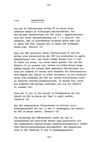 -42-




4.00         Ergebnisse


Von den 92 Patientinnen hatten 47 1m Serum einen
erhl:lhten Gehalt an Fibrinogen Spaltprodukten. Bei
den meisten Patientinnen war der Latex - Agglutinations-
test mit einer Serumverdtinnung von 1 : 5 positiv. Das
bedeutet, daB im unverdUnnten Original-Serum mehr als
10 ug/ml FSP aber weniger als 20 ug/ml FSP vorhanden
waren.(vgl. Tabelle 15) .

Zwei der FSP positiven Seren (Patientinnen 81 und 83)
hatten eine Konzentration der FSP von mindestens 40 ug/ml.
Bemerkenswert war, daB diese beiden Frauen erst 21 und
23 Jahre alt waren. Sie waren sonat gesund. Wie aus der
Tabelle 16 zu ersehen ist, hatten sie Ortho-Novum einge-
nommen.Sowohl die beiden eben genannten Patientinnen als
auch die anderen 47 wurden nach Absetzen der Kontrazeption
beim Beginn des Zyklus zu einem Zeitpunkt, wo man normaler-
weise eine Erh~hung der FSP bei diesen Patientinnen nicht
zu erwarten braucht,nachuntersucht. In keinem Fall wurde
ein erhl:lhter FSP Spiegel gefunden, wie aus der Tabelle
zu ersehen ist.

Auch bei 10 von 16 der Frauen im Klimakterium war der
Gehalt an FSP im Serum mit tiber 10 ug/ml erhl:lht.
(Tabelle 15)

Bei den untersuchten Patientinnen im Verlauf einer
Schwangerschaft war bei 10 der 11 Schwangeren der Gehalt
an FSP im Serum erhoht. (Tabelle 15)

Zur Sicherung des FSP-Nachweis wurde bel den 47
Patientinnen mit positivem Befund semi-quantitativ mit
der sogenannten Countercurrent immunoelectrophoresis (CIEP)
eine Kontrolluntersuchung durchgefUhrt. Die Ergebnisse
sind in den Tabellen 15 und 16 zusammengestellt.

                          -43-
 