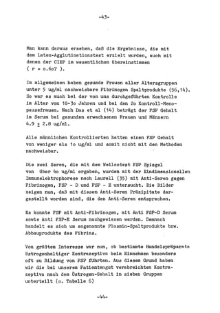 -43-




Man kann daraus ersehen, daB die Ergebnisse, die mit
dem Latex-Agglutinationstest erzielt wurden, auoh mit
denen der CIEP im wesentliohen Ubereinstimmen
( r = 0.607 ).

1m allgemeinen haben gesunde Frauen aller Altersgruppen
unter 5 ug!ml nachweisbare Fibrinogen Spaltprodukte (56,14).
So war es auch bei der von uns durchgefUhrten Kontrolle
im Alter von 18-30 Jahren und bei den 20 Kontroll-Meno-
pausefrauen. Nach Das et al (14) betragt dar FSP Gehalt
im Serum bei gesunden erwacbsenen Frauen und Mannern
4.9 ± 2.8 ug!ml.

Alle mannlichen Kontrollierten batten einen FSP Gehalt
von weniger als 10 ug!ml und somit nicht mit den Methoden
nachweisbar.

Die zwei Seren, die mit dem Welleotest FSP Spiegel
von Uber 40 ug!ml ergaben, wurden mit der Eindimensionellen
Immunelektropborese naeh Laurell (35) mit Anti-Seran gegen
Fibrinogen, FSP - D und FSP - E untersueht. Die Bilder
zeigen nun, daB mit diesen Anti-Seren Prazipitate dar-
gestellt worden sind, die den Anti-Seren entspreehen.

Es konnte FSP mit Anti-Fibrinogen, mit Anti FSP-D Serum
sowie Anti FSP-E Serum naehgewiesen werden. Demnach
handelt es sieh um sogenannte Plasmin-Spaltprodukte bzw.
Abbauprodukte des Fibrins.

Von groBtem Interesse war nun, ob bestimmte Handelspraparate
ostrogenhaltiger Kontrazeptiva beim Einnehmen besonders
oft zu Bildung von FSP fUhrten. Aus diesem Grund haben
wir die bei unserem Patiantengut verabreiehten Kontra-
zeptiva naeh dam 5strogen-Gehalt in sieben Gruppen
unterteilt (s. Tabelle 6)

                          -44-
 