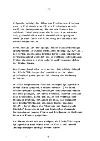 -5-




Allgemein .erfolgt der Abbau des Fibrins odar Fibrino-
gens im Blut durch eine fUr die Fibrinolyse verant-
wortliche Serumprotease, die man als Plasmin be-
zeiohnet. Dabei ant~tehen wie in Abb. 9 zu erkennen
ist, groBmolekulHre und kleinmolekulare Spaltpro-
dukte je naoh Dauer der Einwirkung des Plasmins und
seiner Konzentration.

Normalerweise ist der Spiegel diesar Fibrin/Fibrinogen
Spaltprodukte im Plasma aUffallend niedrig (5,13,14,56).
Sie werden ansoheinend dauernd durch einen varzogerten
Gerinnungsablauf gebildet und im ratiltulo-endothelialen
System abgebaut wie aIle anderen Aktivierungaprodukte
der Blutgerinnung.

Aus diesem Grund ware zu erwarten, daB erhohte Spiegel
der Fibrin/Fibrinogen Spaltprodukte nur bei einer
pathologisch gesteigerten Aktivierung der Gerinnung
auftreten.

Zellular aufgenommene Fibrin/Fibrinogen Spaltprodukte
werden duroh lysoaomale Enzyme verdaut, ( ob dabei
kleinmolekulare Fibrin/Fibrinogen Spaltprodukte wieder
ins Blut gelangen, ist nioht bekannt). Hierbei soheinen
auch Leukozyten, neben den Zellen des retikulo-endo-
thelialen Systems, beteiligt zu sein, die zumindest
zwei Fibrin/Fibrinogen spaltende Enzyme besitzen
(24,55). Durch diese als "Elastase und Chymotrypa1n
lihnliche" bezeichnete und aus Leukozyten stammende
Serinproteasen werden Fibrin und Fibrinogen in Hhnlicher
Weise wie Plasmin gespalten.

Aus diesem Grund muS man erwagen, ob Fibrin/Fibrinogen
Spaltprodukte auch duroh frei im Blut zirkulierende
Leukozytenenzyme erzeugt werden k6nnen.


                           -6-
 