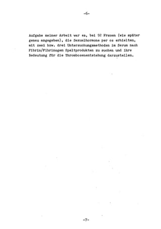 -6-




Aufgabe meiner Arbeit war es, bei 92 Frauen (wie spater
genau angegeben), die Sexualhormone per os erhielten,
mit zwei bzw. drei Untersuchungsmethoden im Serum nach
Fibrin/Fibrinogen Spaltprodukten zu suchen und ihre
Bedeutung fUr die Thrombosenentstehung darzustellen.




                          -7-
 
