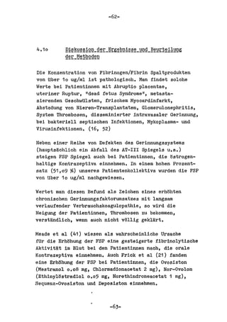 -62-




4.10      9!~~~§§!g~_~~r_~rg2E~!§§2_~g_~2~r!~!1~g
          ~~rJ12~hgg~~


Die Konzentration von Fibrinogen/Fibrin Spaltprodukten
von Uber 10 ug/ml ist pathologisoh. Man findet solche
Werte bei Patientinnen mit Abruptio placentae,
uterineI' Ruptur, "dead fetus Syndrome ll , metasta-
sierenden GeschwUlsten, frisohem Myooardinfarkt,
AbstoBung von Nieren-Transplantaten, Glomerulonephritis,
System Thrombosen, disseminierter intravasaler Gerinnung,
bei bakteriell septisohen Infelttionen, Mylwplasma- und
Virusinfektionen. (16, 52)

Neben einer Reihe von Defekten des Gerinnungssystems
(hauptsijchlioh ein Abfall des AT-III Spiegels u.a.)
steigen FSP Spiegel auoh bei Patientinnen, die ostrogen-
haltige Kontrazeptiva einnehmen. In einem hohen Prozent-
satz (51,09 ~) unseres Patientenkollektivs wurden die FSP
von Uber 10 ug/ml naohgewiesen.

Wertet man diesen Befund als Zeiohen eines erhohten
ohronisohen Gerinnungsfaktorumsa'bzes mit langsam
verlaufender Verbrauohskoagulopathie, so wird die
Neigung del' Patientinnen, Thromboaen zu bekommen,
verstlindlioh, wenn aUoh nioht vollig geklart.

Meade et al (41) wiesen ala wahrscheinliohe Ursaohe
fUr die Erhohung del' FSP eine gesteigerte fibrinolytisohe
Aktivitlit im Blut bei den Patientinnen nach, die orale
Kontrazeptiva einnehmen. Auoh Frick et al (21) fanden
sine Erhohung del' FSP bei Patientinnen, die Ovosiston
(Mestranol 0.08 mg, Chlormadionaoetat 2 mg), Nor-Ovolon
(Ethinyltlatradiol 0.05 mg, Norethindroneaoetat 1 mg),
Sequenz-Ovosiston und Deposiston einnehmen.



                          -63-
 
