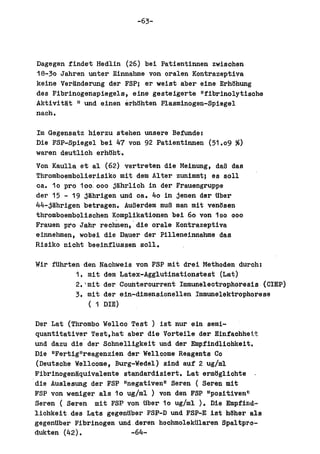 -63-




 Dagegen findet Hedlin (26) bei Patientinnen zwisohen
 18-30 Jahren unter Einnahme von oral en Kontrazeptiva
 keine Veranderung del' FSP; ar weist abel' eine ErhHhung
 des Fibrinogenspiegels, eine gesteigerte "fibrinolytisohe
 Aktivitat II und einen erh8hten Plasminogen-Spiegel
 nacho

lm Gegensatz hierzu stehen unsere Befunde:
Die FSP-Spiegel bei 47 von 92 Patientinnen (51.09     ~)
waren deutlich erhBht.
Von Kaulla et al (62) vertreten die Meinung, daB das
Thromboembolierisiko mit dem Alter zunimmt; es soll
oat 10 pro 100.000 jlihrlioh in del' Frauengruppe
del' 15 - 19 jahrigen und oat 40 in jenen del' Uber
44-jahrigen betragen. AuBerdem muB man mit ven6sen
thromboembolischen Komplikationen bei 60 von 100 000
Frauen pro Jahr reohnen, die orale Kontrazeptiva
einnehmen, wobei die Dauer der Pilleneinnabme das
Risiko nioht beeinflussen soll.

Wir fUhrten den Naohweis von FSP mit drai Methoden duroh:
          1. mit dem Latex-Agglutinationatest (Lat)
          2. 'mit del' Counterourrent lmmuneleotrophoresis (ClEP)
          3. mit del' ein-dimensionellen Immunelektrophoreae
               ( 1 DIE)

 Del' Lat (Thrombo Welleo Test ) ist nul' ein semi-
 quantitativer Test,hat abel' die Vorteile del' Einfachhe:t.t.
 und dazu die' del' Sohnelligkeit und del' Empfindliohkeit.
 Die IIFertigllreagenzien del' Welloome Reagents Co
 (Deutsohe Wellcome, Burg-Wedel) sind auf 2 ug/ml
 Fibrinogenaquivalente standardisiert. Lat erm8g1iohte
'die Auslesung del' FSP I1negativenl1 Seren ( Seren mit
 FSP von weniger als 10 ug/ml ) von den FSP IIpositivenll
 Seren (Seren mi t FSP von Uber 10 ug/ml ). Die Empfind··
 liohkeit des Lata gegenUber FSP-D und FSP-E ist hUher als
 gegenUber Fibrinogen und.deren hoohmolekUlaren Spaltp~o-
 dukten (42).              -64-
 